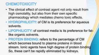 • The clinical effect of contrast agent not only result from
high osmolality, but also from their own specific
pharmacology which mediates chemo toxic effects.
of CM is its preference for aqueous
solvents.
of contrast media is its preference for fat-
like organic solvents.
refers to the percentage of CM
which becomes bound to plasma proteins in blood
stream. Ionic agents have high degree of protein binding
So, these can't be rapidly eliminated by kidneys.
 