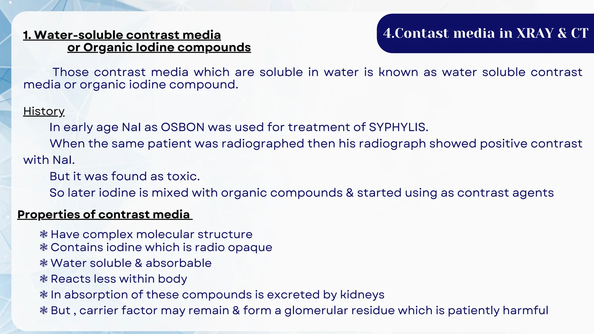 4.Contast media in XRAY & CT
1. Water-soluble contrast media
or Organic Iodine compounds
Those contrast media which are soluble in water is known as water soluble contrast
media or organic iodine compound.
History
In early age NaI as OSBON was used for treatment of SYPHYLIS.
When the same patient was radiographed then his radiograph showed positive contrast
with NaI.
But it was found as toxic.
So later iodine is mixed with organic compounds & started using as contrast agents
Properties of contrast media
❃ Have complex molecular structure
❃ Contains iodine which is radio opaque
❃ Water soluble & absorbable
❃ Reacts less within body
❃ In absorption of these compounds is excreted by kidneys
❃ But , carrier factor may remain & form a glomerular residue which is patiently harmful
 