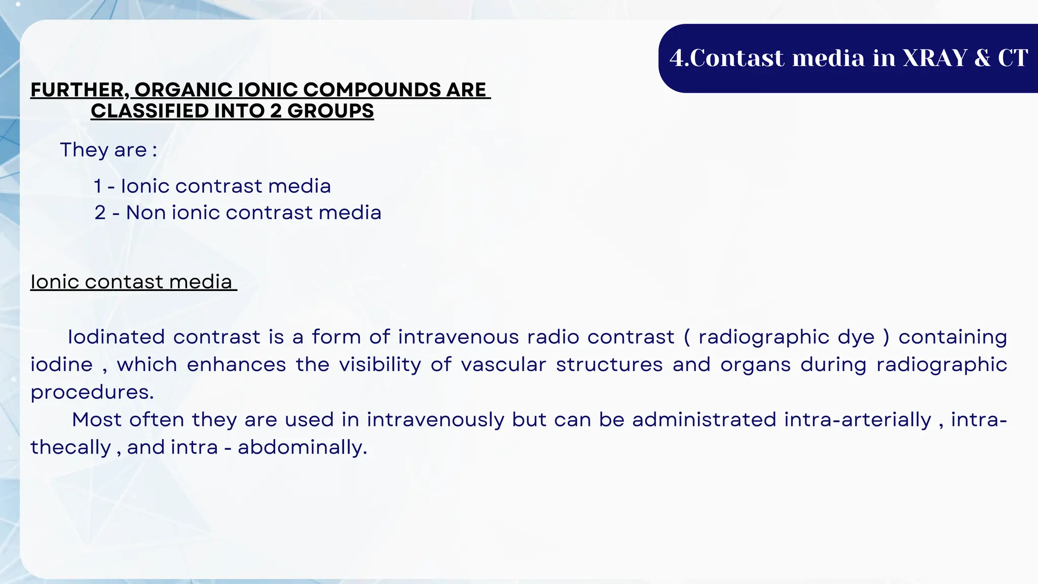 FURTHER, ORGANIC IONIC COMPOUNDS ARE
CLASSIFIED INTO 2 GROUPS
They are :
1 - Ionic contrast media
2 - Non ionic contrast media
Ionic contast media
Iodinated contrast is a form of intravenous radio contrast ( radiographic dye ) containing
iodine , which enhances the visibility of vascular structures and organs during radiographic
procedures.
Most often they are used in intravenously but can be administrated intra-arterially , intra-
thecally , and intra - abdominally.
4.Contast media in XRAY & CT
 
