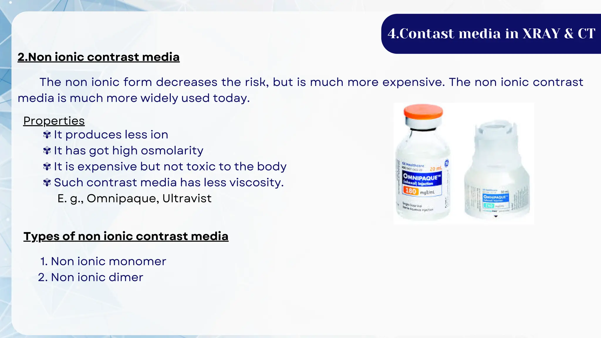 2.Non ionic contrast media
The non ionic form decreases the risk, but is much more expensive. The non ionic contrast
media is much more widely used today.
Properties
✾ It produces less ion
✾ It has got high osmolarity
✾ It is expensive but not toxic to the body
✾ Such contrast media has less viscosity.
E. g., Omnipaque, Ultravist
Types of non ionic contrast media
1. Non ionic monomer
2. Non ionic dimer
4.Contast media in XRAY & CT
 