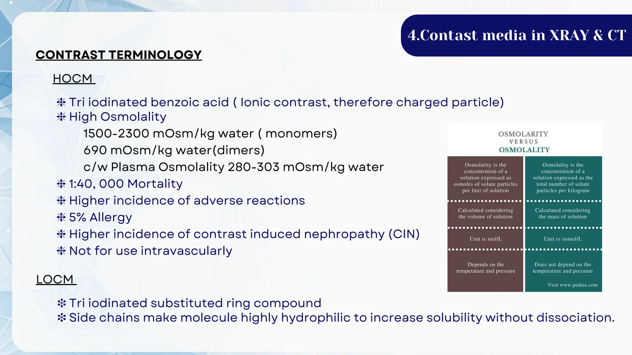 CONTRAST TERMINOLOGY
HOCM
❈ Tri iodinated benzoic acid ( Ionic contrast, therefore charged particle)
❈ High Osmolality
1500-2300 mOsm/kg water ( monomers)
690 mOsm/kg water(dimers)
c/w Plasma Osmolality 280-303 mOsm/kg water
❈ 1:40, 000 Mortality
❈ Higher incidence of adverse reactions
❈ 5% Allergy
❈ Higher incidence of contrast induced nephropathy (CIN)
❈ Not for use intravascularly
LOCM
❉ Tri iodinated substituted ring compound
❉ Side chains make molecule highly hydrophilic to increase solubility without dissociation.
4.Contast media in XRAY & CT
 