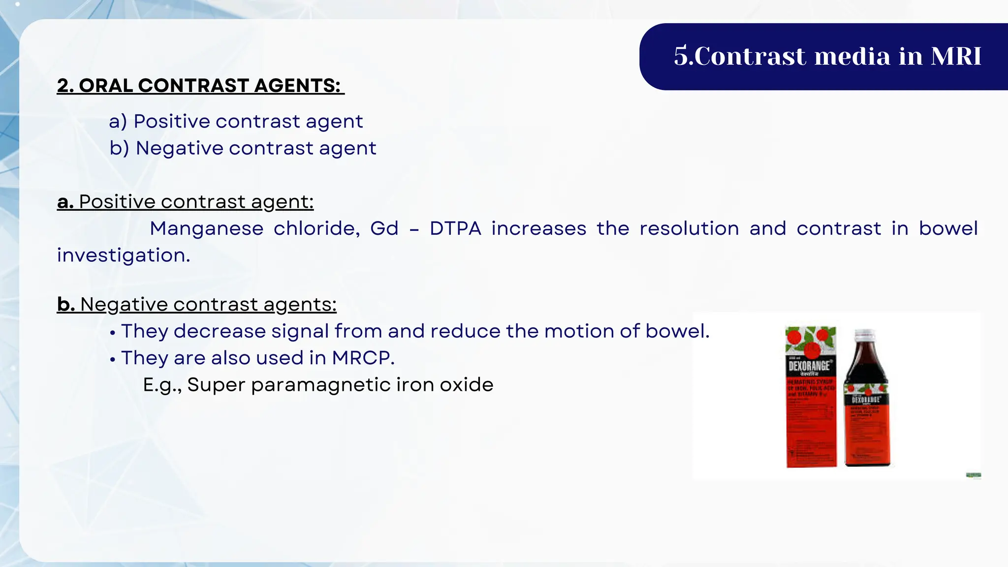 2. ORAL CONTRAST AGENTS:
a) Positive contrast agent
b) Negative contrast agent
a. Positive contrast agent:
Manganese chloride, Gd – DTPA increases the resolution and contrast in bowel
investigation.
5.Contrast media in MRI
b. Negative contrast agents:
• They decrease signal from and reduce the motion of bowel.
• They are also used in MRCP.
E.g., Super paramagnetic iron oxide
 