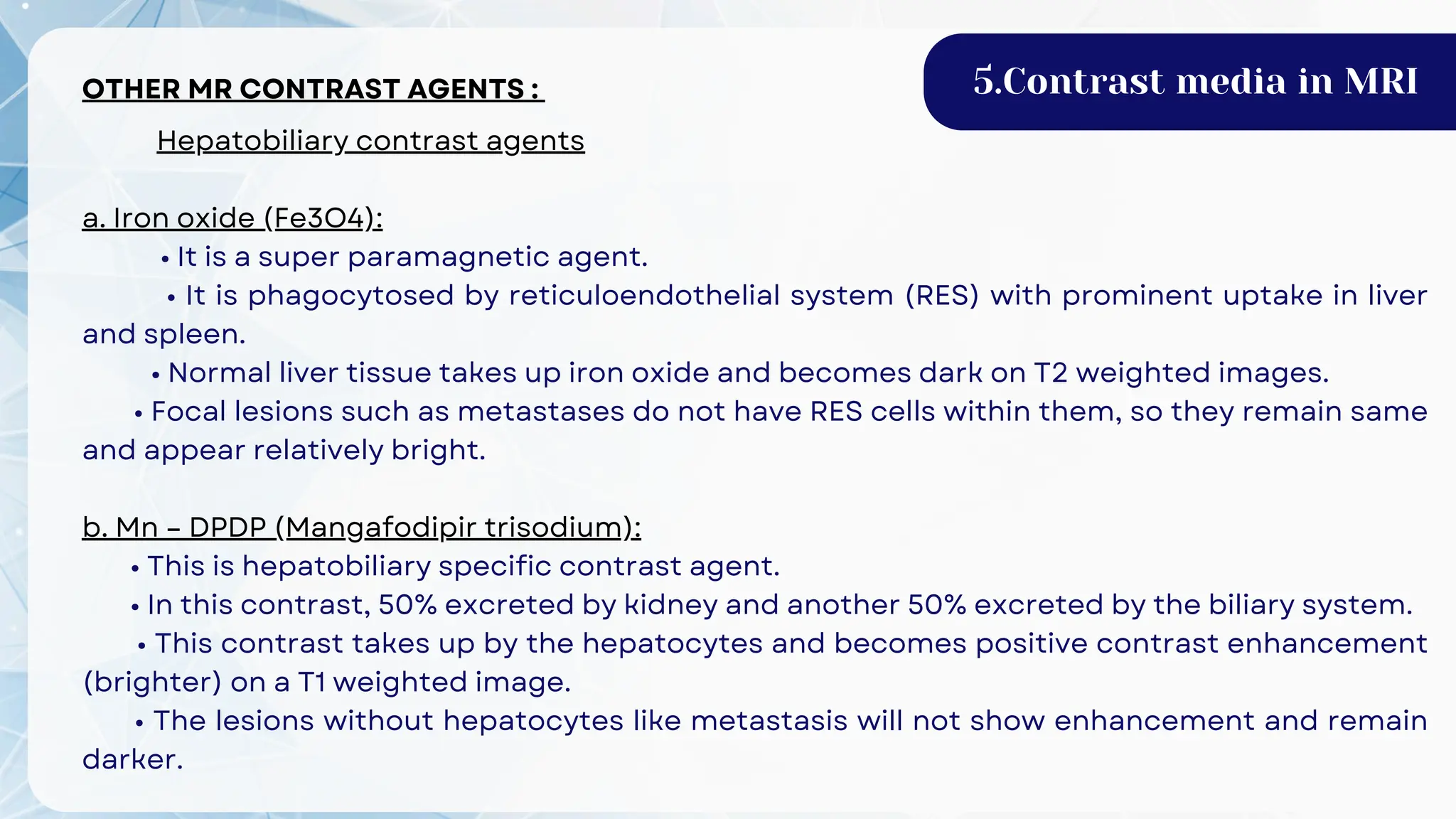 OTHER MR CONTRAST AGENTS :
Hepatobiliary contrast agents
a. Iron oxide (Fe3O4):
• It is a super paramagnetic agent.
• It is phagocytosed by reticuloendothelial system (RES) with prominent uptake in liver
and spleen.
• Normal liver tissue takes up iron oxide and becomes dark on T2 weighted images.
• Focal lesions such as metastases do not have RES cells within them, so they remain same
and appear relatively bright.
b. Mn – DPDP (Mangafodipir trisodium):
• This is hepatobiliary specific contrast agent.
• In this contrast, 50% excreted by kidney and another 50% excreted by the biliary system.
• This contrast takes up by the hepatocytes and becomes positive contrast enhancement
(brighter) on a T1 weighted image.
• The lesions without hepatocytes like metastasis will not show enhancement and remain
darker.
5.Contrast media in MRI
 