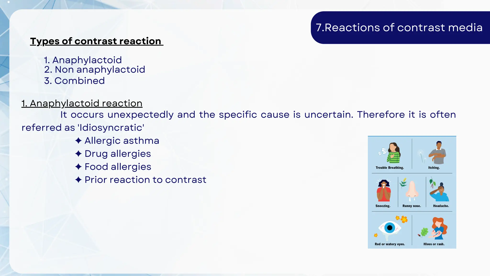 Types of contrast reaction
1. Anaphylactoid
2. Non anaphylactoid
3. Combined
7.Reactions of contrast media
1. Anaphylactoid reaction
It occurs unexpectedly and the specific cause is uncertain. Therefore it is often
referred as 'Idiosyncratic'
✦ Allergic asthma
✦ Drug allergies
✦ Food allergies
✦ Prior reaction to contrast
 