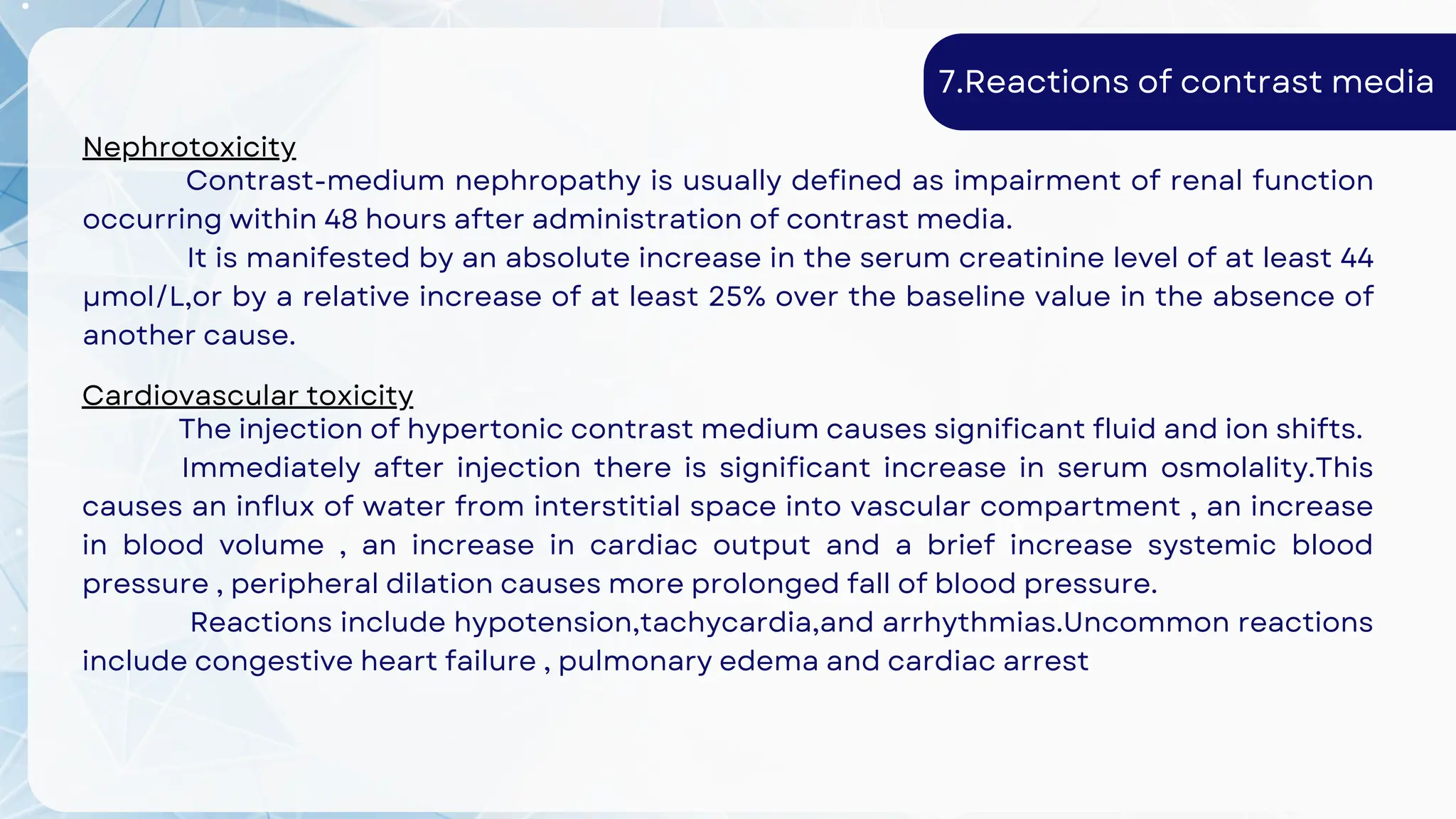 7.Reactions of contrast media
Nephrotoxicity
Contrast-medium nephropathy is usually defined as impairment of renal function
occurring within 48 hours after administration of contrast media.
It is manifested by an absolute increase in the serum creatinine level of at least 44
μmol/L,or by a relative increase of at least 25% over the baseline value in the absence of
another cause.
Cardiovascular toxicity
The injection of hypertonic contrast medium causes significant fluid and ion shifts.
Immediately after injection there is significant increase in serum osmolality.This
causes an influx of water from interstitial space into vascular compartment , an increase
in blood volume , an increase in cardiac output and a brief increase systemic blood
pressure , peripheral dilation causes more prolonged fall of blood pressure.
Reactions include hypotension,tachycardia,and arrhythmias.Uncommon reactions
include congestive heart failure , pulmonary edema and cardiac arrest
 