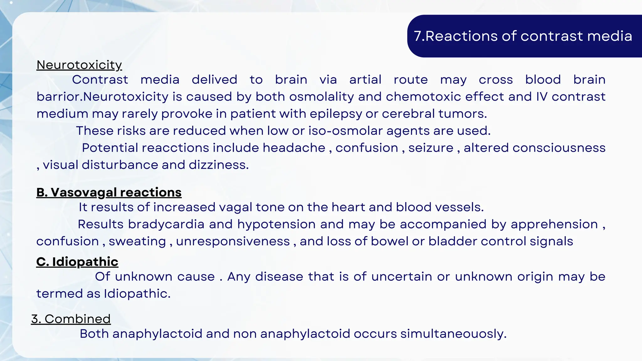 7.Reactions of contrast media
Neurotoxicity
Contrast media delived to brain via artial route may cross blood brain
barrior.Neurotoxicity is caused by both osmolality and chemotoxic effect and IV contrast
medium may rarely provoke in patient with epilepsy or cerebral tumors.
These risks are reduced when low or iso-osmolar agents are used.
Potential reacctions include headache , confusion , seizure , altered consciousness
, visual disturbance and dizziness.
B. Vasovagal reactions
It results of increased vagal tone on the heart and blood vessels.
Results bradycardia and hypotension and may be accompanied by apprehension ,
confusion , sweating , unresponsiveness , and loss of bowel or bladder control signals
C. Idiopathic
Of unknown cause . Any disease that is of uncertain or unknown origin may be
termed as Idiopathic.
3. Combined
Both anaphylactoid and non anaphylactoid occurs simultaneouosly.
 