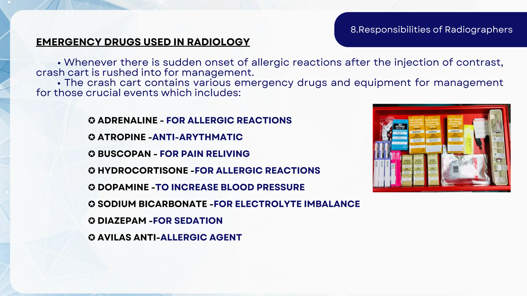✪ ADRENALINE - FOR ALLERGIC REACTIONS
✪ ATROPINE -ANTI-ARYTHMATIC
✪ BUSCOPAN - FOR PAIN RELIVING
✪ HYDROCORTISONE -FOR ALLERGIC REACTIONS
✪ DOPAMINE -TO INCREASE BLOOD PRESSURE
✪ SODIUM BICARBONATE -FOR ELECTROLYTE IMBALANCE
✪ DIAZEPAM -FOR SEDATION
✪ AVILAS ANTI-ALLERGIC AGENT
EMERGENCY DRUGS USED IN RADIOLOGY
• Whenever there is sudden onset of allergic reactions after the injection of contrast,
crash cart is rushed into for management.
• The crash cart contains various emergency drugs and equipment for management
for those crucial events which includes:
8.Responsibilities of Radiographers
 