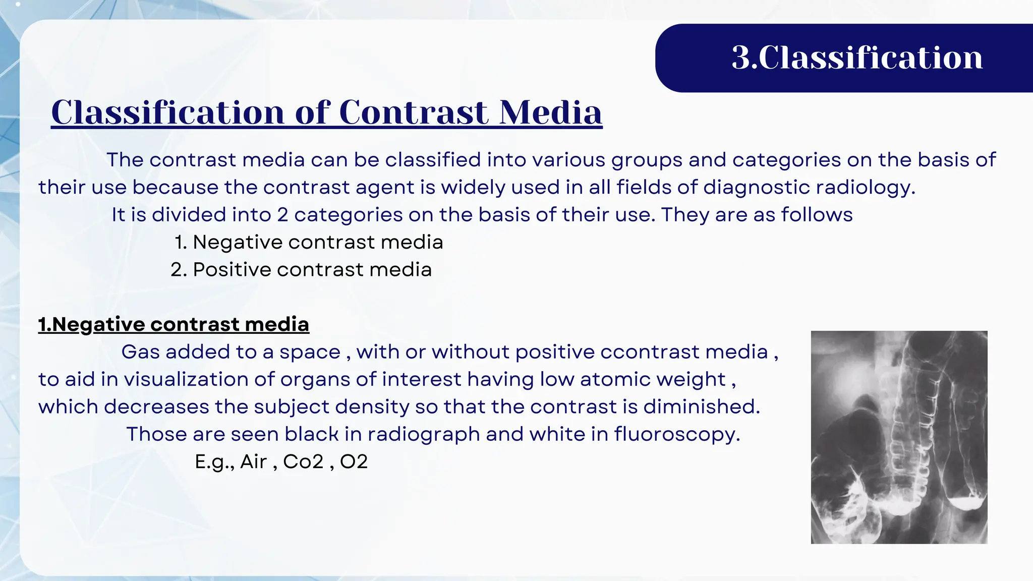 The contrast media can be classified into various groups and categories on the basis of
their use because the contrast agent is widely used in all fields of diagnostic radiology.
It is divided into 2 categories on the basis of their use. They are as follows
1. Negative contrast media
2. Positive contrast media
1.Negative contrast media
Gas added to a space , with or without positive ccontrast media ,
to aid in visualization of organs of interest having low atomic weight ,
which decreases the subject density so that the contrast is diminished.
Those are seen black in radiograph and white in fluoroscopy.
E.g., Air , Co2 , O2
3.Classification
Classification of Contrast Media
 