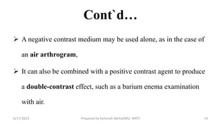 Cont`d…
 A negative contrast medium may be used alone, as in the case of
an air arthrogram,
 It can also be combined with a positive contrast agent to produce
a double-contrast effect, such as a barium enema examination
with air.
6/17/2023 Prepared by Ashenafi Abrha(MSc MRT) 14
 