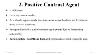2. Positive Contrast Agent
 Is radiopaque
 Has a high atomic number.
 As it absorbs approximately three times more x-rays than bone and five times as
many x-rays as soft tissue,
 An organ filled with a positive contrast agent appears light on the resulting
radiography.
 Barium sulfate (BaSO4) and Iodinated compounds are most commonly used.
6/17/2023 Prepared by Ashenafi Abrha(MSc MRT) 16
 