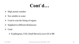 Cont`d…
 High atomic number
 Not soluble in water
 Used to coat the lining of organs
 Supplied in different thicknesses
 Used
 Esophogram, UGI, Small Bowel,Lower GI or BE
6/17/2023 Prepared by Ashenafi Abrha(MSc MRT) 18
 