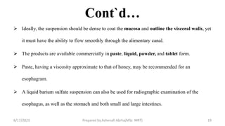 Cont`d…
 Ideally, the suspension should be dense to coat the mucosa and outline the visceral walls, yet
it must have the ability to flow smoothly through the alimentary canal.
 The products are available commercially in paste, liquid, powder, and tablet form.
 Paste, having a viscosity approximate to that of honey, may be recommended for an
esophagram.
 A liquid barium sulfate suspension can also be used for radiographic examination of the
esophagus, as well as the stomach and both small and large intestines.
6/17/2023 Prepared by Ashenafi Abrha(MSc MRT) 19
 