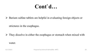 Cont`d…
 Barium sulfate tablets are helpful in evaluating foreign objects or
strictures in the esophagus.
 They dissolve in either the esophagus or stomach when mixed with
water.
6/17/2023 Prepared by Ashenafi Abrha(MSc MRT) 20
 