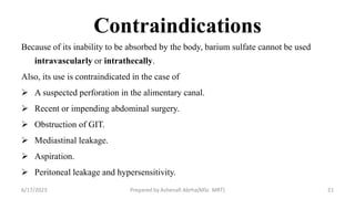 Contraindications
Because of its inability to be absorbed by the body, barium sulfate cannot be used
intravascularly or intrathecally.
Also, its use is contraindicated in the case of
 A suspected perforation in the alimentary canal.
 Recent or impending abdominal surgery.
 Obstruction of GIT.
 Mediastinal leakage.
 Aspiration.
 Peritoneal leakage and hypersensitivity.
6/17/2023 Prepared by Ashenafi Abrha(MSc MRT) 21
 