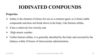 IODINATED COMPOUNDS
Properties
 Iodine is the element of choice for use as a contrast agent, as it forms stable
compounds and does not break down in the body. Like barium sulfate,
 It has a relatively low toxicity and
 High atomic number.
 Unlike barium sulfate, it is generally absorbed by the body and excreted by the
kidneys within 24 hours of intravascular administration.
6/17/2023 Prepared by Ashenafi Abrha(MSc MRT) 22
 
