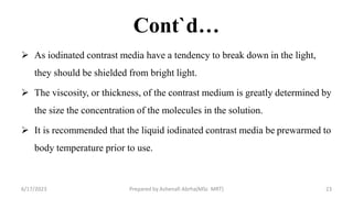Cont`d…
 As iodinated contrast media have a tendency to break down in the light,
they should be shielded from bright light.
 The viscosity, or thickness, of the contrast medium is greatly determined by
the size the concentration of the molecules in the solution.
 It is recommended that the liquid iodinated contrast media be prewarmed to
body temperature prior to use.
6/17/2023 Prepared by Ashenafi Abrha(MSc MRT) 23
 