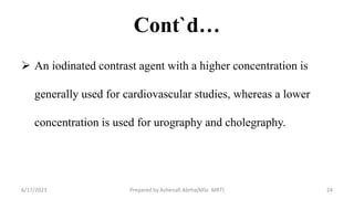 Cont`d…
 An iodinated contrast agent with a higher concentration is
generally used for cardiovascular studies, whereas a lower
concentration is used for urography and cholegraphy.
6/17/2023 Prepared by Ashenafi Abrha(MSc MRT) 24
 