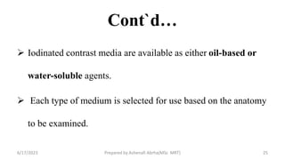 Cont`d…
 Iodinated contrast media are available as either oil-based or
water-soluble agents.
 Each type of medium is selected for use based on the anatomy
to be examined.
6/17/2023 Prepared by Ashenafi Abrha(MSc MRT) 25
 