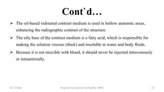 Cont`d…
 The oil-based iodinated contrast medium is used in hollow anatomic areas,
enhancing the radiographic contrast of the structure.
 The oily base of the contrast medium is a fatty acid, which is responsible for
making the solution viscous (thick) and insoluble in water and body fluids.
 Because it is not miscible with blood, it should never be injected intravenously
or intraarterially.
6/17/2023 Prepared by Ashenafi Abrha(MSc MRT) 27
 