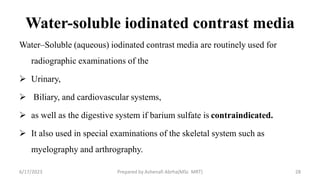 Water-soluble iodinated contrast media
Water–Soluble (aqueous) iodinated contrast media are routinely used for
radiographic examinations of the
 Urinary,
 Biliary, and cardiovascular systems,
 as well as the digestive system if barium sulfate is contraindicated.
 It also used in special examinations of the skeletal system such as
myelography and arthrography.
6/17/2023 Prepared by Ashenafi Abrha(MSc MRT) 28
 