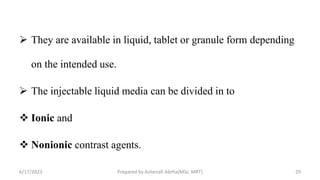  They are available in liquid, tablet or granule form depending
on the intended use.
 The injectable liquid media can be divided in to
 Ionic and
 Nonionic contrast agents.
6/17/2023 Prepared by Ashenafi Abrha(MSc MRT) 29
 