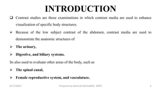 INTRODUCTION
 Contrast studies are those examinations in which contrast media are used to enhance
visualization of specific body structures.
 Because of the low subject contrast of the abdomen, contrast media are used to
demonstrate the anatomic structures of
 The urinary,
 Digestive, and biliary systems.
Its also used to evaluate other areas of the body, such as
 The spinal canal,
 Female reproductive system, and vasculature.
6/17/2023 Prepared by Ashenafi Abrha(MSc MRT) 3
 