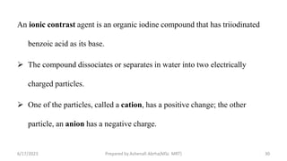 An ionic contrast agent is an organic iodine compound that has triiodinated
benzoic acid as its base.
 The compound dissociates or separates in water into two electrically
charged particles.
 One of the particles, called a cation, has a positive change; the other
particle, an anion has a negative charge.
6/17/2023 Prepared by Ashenafi Abrha(MSc MRT) 30
 