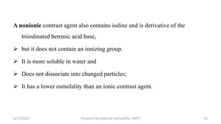 A nonionic contrast agent also contains iodine and is derivative of the
triiodinated benzoic acid base,
 but it does not contain an ionizing group.
 It is more soluble in water and
 Does not dissociate into changed particles;
 It has a lower osmolality than an ionic contrast agent.
6/17/2023 Prepared by Ashenafi Abrha(MSc MRT) 31
 