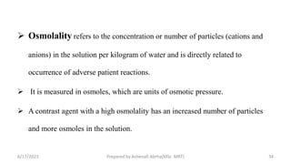  Osmolality refers to the concentration or number of particles (cations and
anions) in the solution per kilogram of water and is directly related to
occurrence of adverse patient reactions.
 It is measured in osmoles, which are units of osmotic pressure.
 A contrast agent with a high osmolality has an increased number of particles
and more osmoles in the solution.
6/17/2023 Prepared by Ashenafi Abrha(MSc MRT) 34
 
