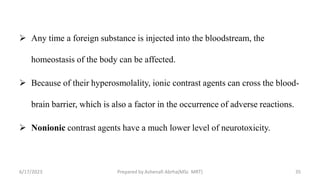  Any time a foreign substance is injected into the bloodstream, the
homeostasis of the body can be affected.
 Because of their hyperosmolality, ionic contrast agents can cross the blood-
brain barrier, which is also a factor in the occurrence of adverse reactions.
 Nonionic contrast agents have a much lower level of neurotoxicity.
6/17/2023 Prepared by Ashenafi Abrha(MSc MRT) 35
 