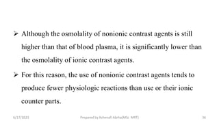  Although the osmolality of nonionic contrast agents is still
higher than that of blood plasma, it is significantly lower than
the osmolality of ionic contrast agents.
 For this reason, the use of nonionic contrast agents tends to
produce fewer physiologic reactions than use or their ionic
counter parts.
6/17/2023 Prepared by Ashenafi Abrha(MSc MRT) 36
 