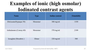 Examples of ionic (high osmolar)
Iodinated contrast agents
Name Type Iodine content Osmolality
Ditrizoate(Hypaque 50) Monomer 300 mg/ml 1550
Iothalamate (Conray 60) Monomer 370 mg/ml 2100
Ioxaglate (Hexabrix ) Dimer 320 mg/ml 580
6/17/2023 Prepared by Ashenafi Abrha(MSc MRT) 37
 