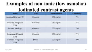 Examples of non-ionic (low osmolar)
Iodinated contrast agents
Name Type Iodine content Osmolality
Iopamidol (Isovue 370) Monomer 370 mg/ml 796
Iohexol (Omnipaque
350)
Monomer 350 mg/ml 884
Ioversol (Optiray) Monomer 320 mg/ml 796
Iopromide (Ultravist
370)
Monomer 370 mg/ml 774
Iodixanol (Visipaque
320)
Dimer 320 mg/ml 290
6/17/2023 Prepared by Ashenafi Abrha(MSc MRT) 38
 
