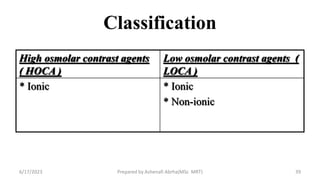 Classification
High osmolar contrast agents
( HOCA )
Low osmolar contrast agents (
LOCA )
* Ionic * Ionic
* Non-ionic
6/17/2023 Prepared by Ashenafi Abrha(MSc MRT) 39
 