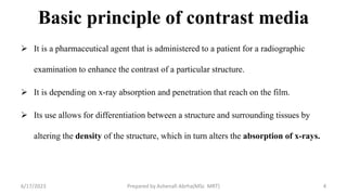 Basic principle of contrast media
 It is a pharmaceutical agent that is administered to a patient for a radiographic
examination to enhance the contrast of a particular structure.
 It is depending on x-ray absorption and penetration that reach on the film.
 Its use allows for differentiation between a structure and surrounding tissues by
altering the density of the structure, which in turn alters the absorption of x-rays.
6/17/2023 Prepared by Ashenafi Abrha(MSc MRT) 4
 