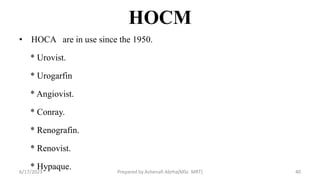 HOCM
• HOCA are in use since the 1950.
* Urovist.
* Urogarfin
* Angiovist.
* Conray.
* Renografin.
* Renovist.
* Hypaque.
6/17/2023 Prepared by Ashenafi Abrha(MSc MRT) 40
 