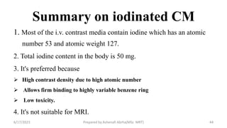 Summary on iodinated CM
1. Most of the i.v. contrast media contain iodine which has an atomic
number 53 and atomic weight 127.
2. Total iodine content in the body is 50 mg.
3. It's preferred because
 High contrast density due to high atomic number
 Allows firm binding to highly variable benzene ring
 Low toxicity.
4. It's not suitable for MRI.
6/17/2023 Prepared by Ashenafi Abrha(MSc MRT) 44
 