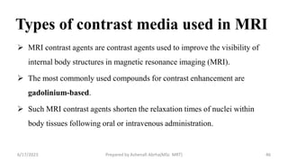 Types of contrast media used in MRI
 MRI contrast agents are contrast agents used to improve the visibility of
internal body structures in magnetic resonance imaging (MRI).
 The most commonly used compounds for contrast enhancement are
gadolinium-based.
 Such MRI contrast agents shorten the relaxation times of nuclei within
body tissues following oral or intravenous administration.
6/17/2023 Prepared by Ashenafi Abrha(MSc MRT) 46
 