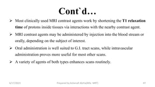Cont`d…
 Most clinically used MRI contrast agents work by shortening the T1 relaxation
time of protons inside tissues via interactions with the nearby contrast agent.
 MRI contrast agents may be administered by injection into the blood stream or
orally, depending on the subject of interest.
 Oral administration is well suited to G.I. tract scans, while intravascular
administration proves more useful for most other scans.
 A variety of agents of both types enhances scans routinely.
6/17/2023 Prepared by Ashenafi Abrha(MSc MRT) 47
 