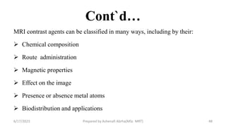 Cont`d…
MRI contrast agents can be classified in many ways, including by their:
 Chemical composition
 Route administration
 Magnetic properties
 Effect on the image
 Presence or absence metal atoms
 Biodistribution and applications
6/17/2023 Prepared by Ashenafi Abrha(MSc MRT) 48
 