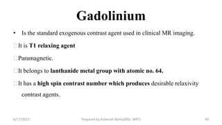 Gadolinium
• Is the standard exogenous contrast agent used in clinical MR imaging.
It is T1 relaxing agent
Paramagnetic.
It belongs to lanthanide metal group with atomic no. 64.
It has a high spin contrast number which produces desirable relaxivity
contrast agents.
6/17/2023 Prepared by Ashenafi Abrha(MSc MRT) 49
 
