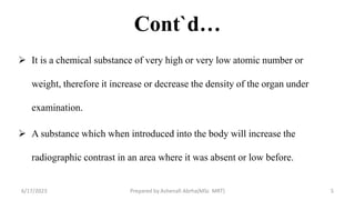 Cont`d…
 It is a chemical substance of very high or very low atomic number or
weight, therefore it increase or decrease the density of the organ under
examination.
 A substance which when introduced into the body will increase the
radiographic contrast in an area where it was absent or low before.
6/17/2023 Prepared by Ashenafi Abrha(MSc MRT) 5
 