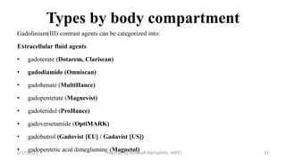 Types by body compartment
Gadolinium(III) contrast agents can be categorized into:
Extracellular fluid agents
• gadoterate (Dotarem, Clariscan)
• gadodiamide (Omniscan)
• gadobenate (MultiHance)
• gadopentetate (Magnevist)
• gadoteridol (ProHance)
• gadoversetamide (OptiMARK)
• gadobutrol (Gadovist [EU] / Gadavist [US])
• gadopentetic acid dimeglumine (Magnetol)
6/17/2023 Prepared by Ashenafi Abrha(MSc MRT) 51
 