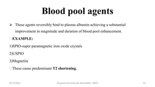 Blood pool agents
 These agents reversibly bind to plasma albumin achieving a substantial
improvement in magnitude and duration of blood pool enhancement.
EXAMPLE:
1)SPIO-super paramagnetic iron oxide crystals
2)USPIO
3)Magnetite
These cause predominant T2 shortening.
6/17/2023 Prepared by Ashenafi Abrha(MSc MRT) 52
 