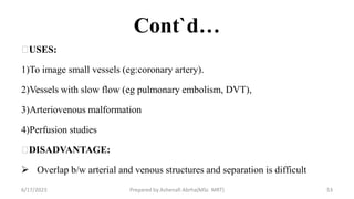 Cont`d…
USES:
1)To image small vessels (eg:coronary artery).
2)Vessels with slow flow (eg pulmonary embolism, DVT),
3)Arteriovenous malformation
4)Perfusion studies
DISADVANTAGE:
 Overlap b/w arterial and venous structures and separation is difficult
6/17/2023 Prepared by Ashenafi Abrha(MSc MRT) 53
 