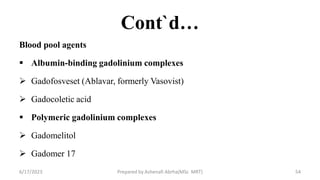 Cont`d…
Blood pool agents
 Albumin-binding gadolinium complexes
 Gadofosveset (Ablavar, formerly Vasovist)
 Gadocoletic acid
 Polymeric gadolinium complexes
 Gadomelitol
 Gadomer 17
6/17/2023 Prepared by Ashenafi Abrha(MSc MRT) 54
 