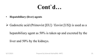 Cont`d…
• Hepatobiliary (liver) agents
 Gadoxetic acid (Primovist [EU] / Eovist [US]) is used as a
hepatobiliary agent as 50% is taken up and excreted by the
liver and 50% by the kidneys.
6/17/2023 Prepared by Ashenafi Abrha(MSc MRT) 55
 