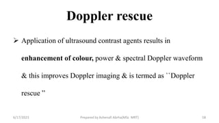 Doppler rescue
 Application of ultrasound contrast agents results in
enhancement of colour, power & spectral Doppler waveform
& this improves Doppler imaging & is termed as ``Doppler
rescue ˮ
6/17/2023 Prepared by Ashenafi Abrha(MSc MRT) 58
 