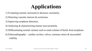 Applications
1) Evaluating normal, increased or decrease vascularity.
2) Detecting vascular stenosis & occlusions.
3) Improving neoplasm detection.
4) Analysing & characterizing tumour neovascularity.
5) Differentiating normal variants such as renal column of bertin from neoplasm.
6) Echocardiography – cardiac cavities, valves, coronary artery & myocardial
viability
6/17/2023 Prepared by Ashenafi Abrha(MSc MRT) 59
 