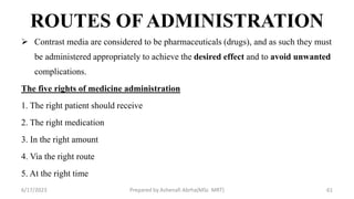 ROUTES OF ADMINISTRATION
 Contrast media are considered to be pharmaceuticals (drugs), and as such they must
be administered appropriately to achieve the desired effect and to avoid unwanted
complications.
The five rights of medicine administration
1. The right patient should receive
2. The right medication
3. In the right amount
4. Via the right route
5. At the right time
6/17/2023 Prepared by Ashenafi Abrha(MSc MRT) 61
 